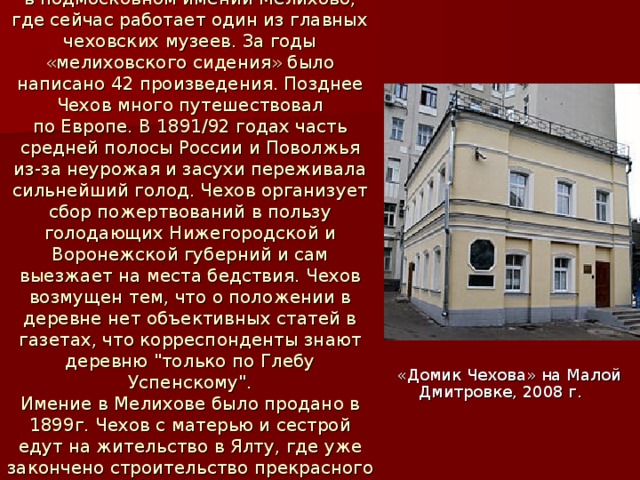 С 1892 по 1899 годы Чехов проживал в подмосковном имении Мелихово, где сейчас работает один из главных чеховских музеев. За годы «мелиховского сидения» было написано 42 произведения. Позднее Чехов много путешествовал по Европе. В 1891/92 годах часть средней полосы России и Поволжья из-за неурожая и засухи переживала сильнейший голод. Чехов организует сбор пожертвований в пользу голодающих Нижегородской и Воронежской губерний и сам выезжает на места бедствия. Чехов возмущен тем, что о положении в деревне нет объективных статей в газетах, что корреспонденты знают деревню 