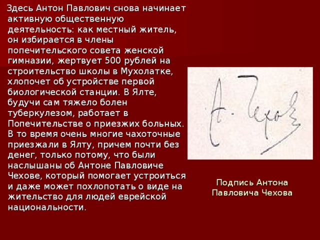 Здесь Антон Павлович снова начинает активную общественную деятельность: как местный житель, он избирается в члены попечительского совета женской гимназии, жертвует 500 рублей на строительство школы в Мухолатке, хлопочет об устройстве первой биологической станции. В Ялте, будучи сам тяжело болен туберкулезом, работает в Попечительстве о приезжих больных. В то время очень многие чахоточные приезжали в Ялту, причем почти без денег, только потому, что были наслышаны об Антоне Павловиче Чехове, который помогает устроиться и даже может похлопотать о виде на жительство для людей еврейской национальности.   Подпись Антона Павловича Чехова