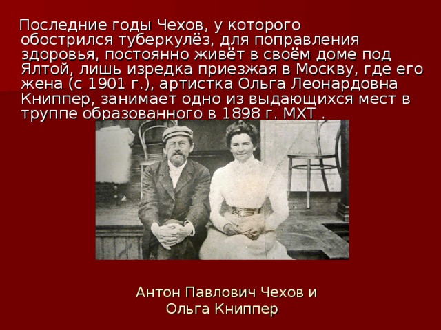 Последние годы Чехов, у которого обострился туберкулёз, для поправления здоровья, постоянно живёт в своём доме под Ялтой, лишь изредка приезжая в Москву, где его жена (c 1901 г.), артистка Ольга Леонардовна Книппер, занимает одно из выдающихся мест в труппе образованного в 1898 г. МХТ .  Антон Павлович Чехов и Ольга Книппер