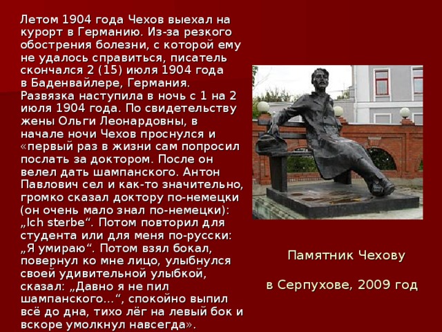 Летом 1904 года Чехов выехал на курорт в Германию. Из-за резкого обострения болезни, с которой ему не удалось справиться, писатель скончался 2 (15) июля 1904 года в Баденвайлере, Германия. Развязка наступила в ночь с 1 на 2 июля 1904 года. По свидетельству жены Ольги Леонардовны, в начале ночи Чехов проснулся и «первый раз в жизни сам попросил послать за доктором. После он велел дать шампанского. Антон Павлович сел и как-то значительно, громко сказал доктору по-немецки (он очень мало знал по-немецки): „Ich sterbe“. Потом повторил для студента или для меня по-русски: „Я умираю“. Потом взял бокал, повернул ко мне лицо, улыбнулся своей удивительной улыбкой, сказал: „Давно я не пил шампанского…“, спокойно выпил всё до дна, тихо лёг на левый бок и вскоре умолкнул навсегда». Памятник Чехову в Серпухове, 2009 год