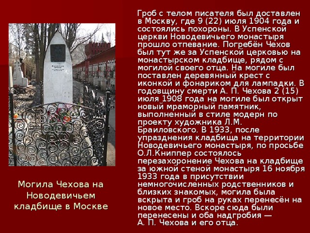 Гроб с телом писателя был доставлен в Москву, где 9 (22) июля 1904 года и состоялись похороны. В Успенской церкви Новодевичьего монастыря прошло отпевание. Погребён Чехов был тут же за Успенской церковью на монастырском кладбище, рядом с могилой своего отца. На могиле был поставлен деревянный крест с иконкой и фонариком для лампадки. В годовщину смерти А. П. Чехова 2 (15) июля 1908 года на могиле был открыт новый мраморный памятник, выполненный в стиле модерн по проекту художника Л.М. Браиловского. В 1933, после упразднения кладбища на территории Новодевичьего монастыря, по просьбе О.Л.Книппер состоялось перезахоронение Чехова на кладбище за южной стеной монастыря 16 ноября 1933 года в присутствии немногочисленных родственников и близких знакомых, могила была вскрыта и гроб на руках перенесён на новое место. Вскоре сюда были перенесены и оба надгробия — А. П. Чехова и его отца. Могила Чехова на Новодевичьем кладбище в Москве