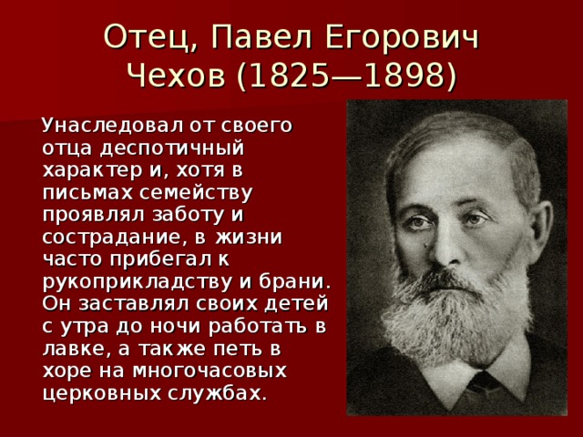 Отец, Павел Егорович Чехов (1825—1898)  Унаследовал от своего отца деспотичный характер и, хотя в письмах семейству проявлял заботу и сострадание, в жизни часто прибегал к рукоприкладству и брани. Он заставлял своих детей с утра до ночи работать в лавке, а также петь в хоре на многочасовых церковных службах.