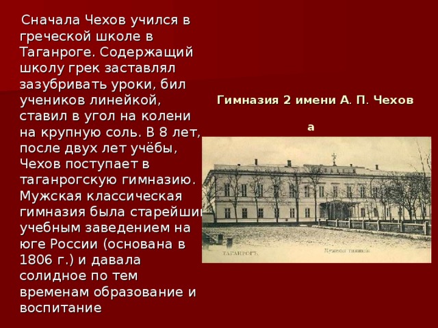 Сначала Чехов учился в греческой школе в Таганроге. Содержащий школу грек заставлял зазубривать уроки, бил учеников линейкой, ставил в угол на колени на крупную соль. В 8 лет, после двух лет учёбы, Чехов поступает в таганрогскую гимназию. Мужская классическая гимназия была старейшим учебным заведением на юге России (основана в 1806 г.) и давала солидное по тем временам образование и воспитание Гимназия   2   имени   А .  П .  Чехова