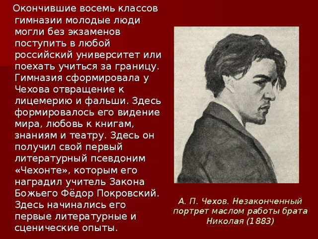 Окончившие восемь классов гимназии молодые люди могли без экзаменов поступить в любой российский университет или поехать учиться за границу. Гимназия сформировала у Чехова отвращение к лицемерию и фальши. Здесь формировалось его видение мира, любовь к книгам, знаниям и театру. Здесь он получил свой первый литературный псевдоним «Чехонте», которым его наградил учитель Закона Божьего Фёдор Покровский. Здесь начинались его первые литературные и сценические опыты. А. П. Чехов. Незаконченный портрет маслом работы брата Николая (1883)