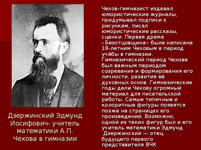 Чехов-гимназист издавал юмористические журналы, придумывал подписи к рисункам, писал юмористические рассказы, сценки. Первая драма «Безотцовщина» была написана 18-летним Чеховым в период учёбы в гимназии. Гимназический период Чехова был важным периодом созревания и формирования его личности, развития её духовных основ. Гимназические годы дали Чехову огромный материал для писательской работы. Самые типичные и колоритные фигуры появятся позже на страницах его произведений. Возможно, одной из таких фигур был и его учитель математики Эдмунд  Дзержинский — отец будущего первого представителя ВЧК Дзержинский Эдмунд Иосифович- учитель математики А.П. Чехова в гимназии