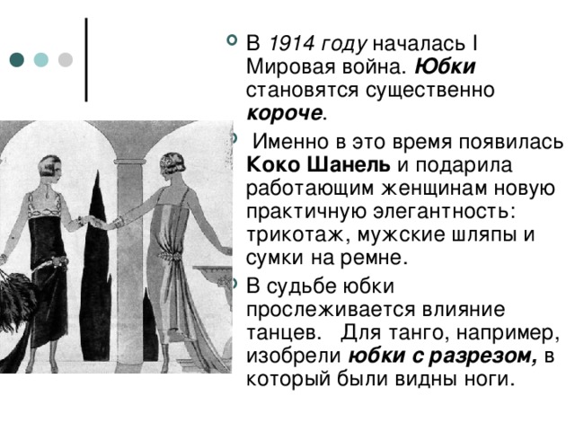 В 1914 году началась I Мировая война. Юбки становятся существенно короче .   Именно в это время появилась Коко Шанель и подарила работающим женщинам новую практичную элегантность: трикотаж, мужские шляпы и сумки на ремне. В судьбе юбки прослеживается влияние танцев. Для танго, например, изобрели юбки с разрезом, в который были видны ноги.