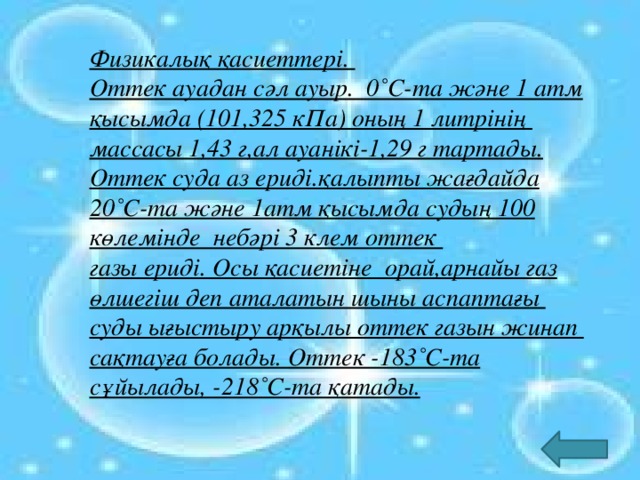 Физикалық қасиеттері. Оттек ауадан сәл ауыр. 0˚C-та және 1 атм қысымда (101,325 кПа) оның 1 литрінің массасы 1,43 г,ал ауанікі-1,29 г тартады. Оттек суда аз ериді.қалыпты жағдайда 20˚C-та және 1атм қысымда судың 100 көлемінде небәрі 3 клем оттек газы ериді. Осы қасиетіне орай,арнайы газ өлшегіш деп аталатын шыны аспаптағы суды ығыстыру арқылы оттек газын жинап сақтауға болады. Оттек -183˚C-та сұйылады, -218˚C-та қатады.