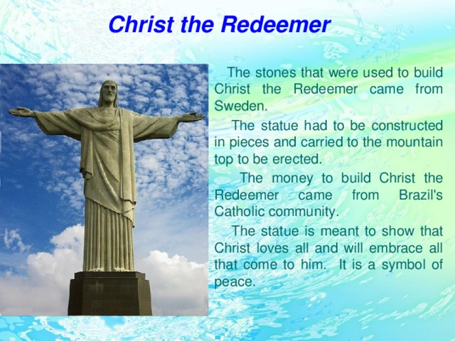 Christ the Redeemer  The stones that were used to build Christ the Redeemer came from Sweden.  The statue had to be constructed in pieces and carried to the mountain top to be erected.  The money to build Christ the Redeemer came from Brazil's Catholic community.  The statue is meant to show that Christ loves all and will embrace all that come to him. It is a symbol of peace.