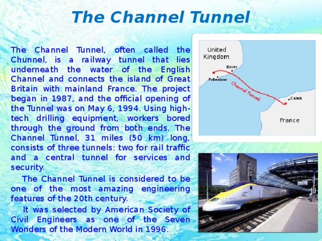 The Channel Tunnel The Channel Tunnel, often called the Chunnel, is a railway tunnel that lies underneath the water of the English Channel and connects the island of Great Britain with mainland France. The project began in 1987, and the official opening of the Tunnel was on May 6, 1994. Using high-tech drilling equipment, workers bored through the ground from both ends. The Channel Tunnel, 31 miles (50 km) long, consists of three tunnels: two for rail traffic and a central tunnel for services and security.  The Channel Tunnel is considered to be one of the most amazing engineering features of the 20th century.  It was selected by American Society of Civil Engineers as one of the Seven Wonders of the Modern World in 1996.