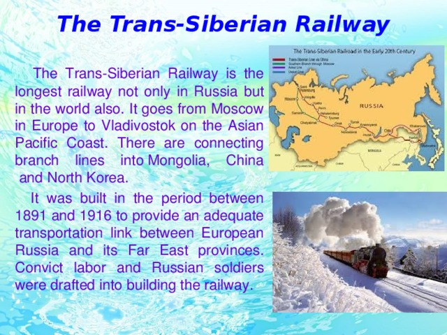 The Trans-Siberian Railway  The Trans-Siberian Railway is the longest railway not only in Russia but in the world also. It goes from Moscow in Europe to Vladivostok on the Asian Pacific Coast. There are connecting branch lines into Mongolia, China  and North Korea.  It was built in the period between 1891 and 1916 to provide an adequate transportation link between European Russia and its Far East provinces. Convict labor and Russian soldiers were drafted into building the railway.