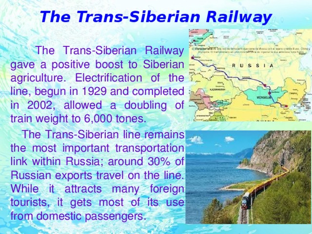 The Trans-Siberian Railway  The Trans-Siberian Railway gave a positive boost to Siberian agriculture. Electrification of the line, begun in 1929 and completed in 2002, allowed a doubling of train weight to 6,000 tones.  The Trans-Siberian line remains the most important transportation link within Russia; around 30% of Russian exports travel on the line. While it attracts many foreign tourists, it gets most of its use from domestic passengers.