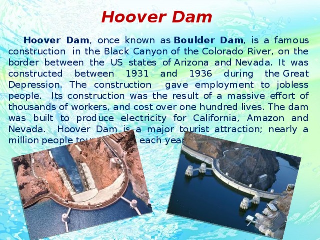 Hoover Dam  Hoover Dam , once known as  Boulder Dam , is a famous construction  in the Black Canyon of the Colorado River, on the border between the US states of Arizona and Nevada. It was constructed between 1931 and 1936 during the Great Depression. The construction gave employment to jobless people. Its construction was the result of a massive effort of thousands of workers, and cost over one hundred lives. The dam was built to produce electricity for California, Amazon and Nevada. Hoover Dam is a major tourist attraction; nearly a million people tour the dam each year.