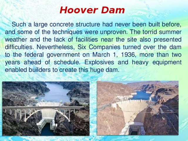 Hoover Dam  Such a large concrete structure had never been built before, and some of the techniques were unproven. The torrid summer weather and the lack of facilities near the site also presented difficulties. Nevertheless, Six Companies turned over the dam to the federal government on March 1, 1936, more than two years ahead of schedule. Explosives and heavy equipment enabled builders to create this huge dam.