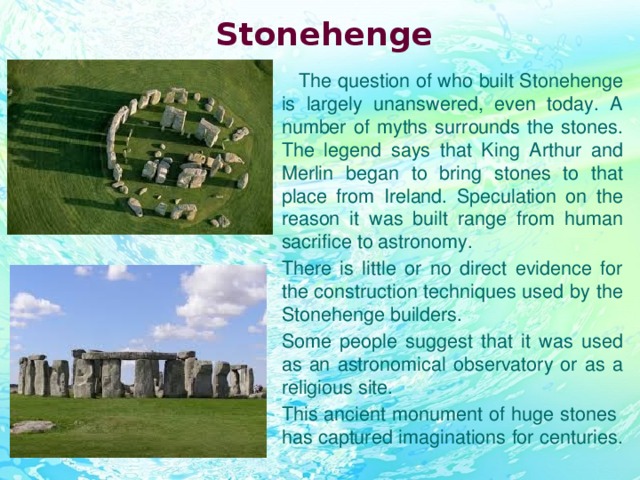 Stonehenge  The question of who built Stonehenge is largely unanswered, even today. A number of myths surrounds the stones. The legend says that King Arthur and Merlin began to bring stones to that place from Ireland. Speculation on the reason it was built range from human sacrifice to astronomy. There is little or no direct evidence for the construction techniques used by the Stonehenge builders. Some people suggest that it was used as an astronomical observatory or as a religious site. This ancient monument of huge stones has captured imaginations for centuries.