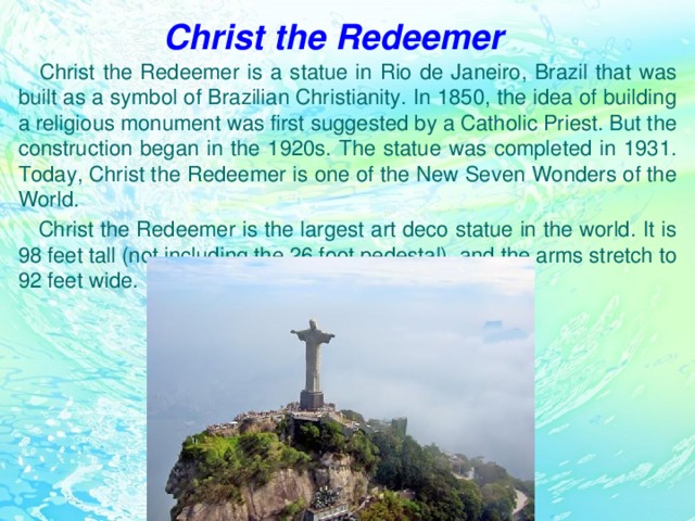 Christ the Redeemer  Christ the Redeemer is a statue in Rio de Janeiro, Brazil that was built as a symbol of Brazilian Christianity. In 1850, the idea of building a religious monument was first suggested by a Catholic Priest. But the construction began in the 1920s. The statue was completed in 1931. Today, Christ the Redeemer is one of the New Seven Wonders of the World.  Christ the Redeemer is the largest art deco statue in the world. It is 98 feet tall (not including the 26 foot pedestal), and the arms stretch to 92 feet wide.