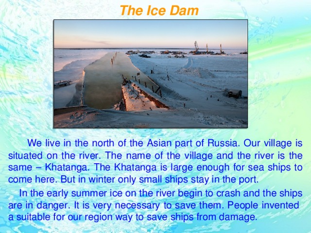 The Ice Dam  We live in the north of the Asian part of Russia. Our village is situated on the river. The name of the village and the river is the same – Khatanga. The Khatanga is large enough for sea ships to come here. But in winter only small ships stay in the port.  In the early summer ice on the river begin to crash and the ships are in danger. It is very necessary to save them. People invented a suitable for our region way to save ships from damage.