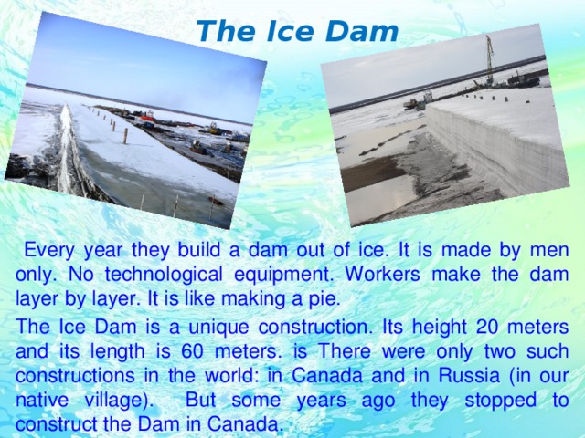 The Ice Dam  Every year they build a dam out of ice. It is made by men only. No technological equipment. Workers make the dam layer by layer. It is like making a pie. The Ice Dam is a unique construction. Its height 20 meters and its length is 60 meters. is There were only two such constructions in the world: in Canada and in Russia (in our native village). But some years ago they stopped to construct the Dam in Canada.
