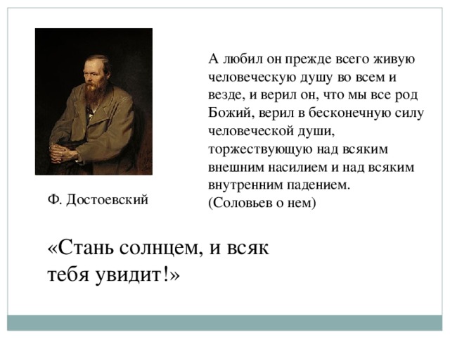 А любил он прежде всего живую человеческую душу во всем и везде, и верил он, что мы все род Божий, верил в бесконечную силу человеческой души, торжествующую над всяким внешним насилием и над всяким внутренним падением. (Соловьев о нем)  Ф. Достоевский «Стань солнцем, и всяк тебя увидит!»