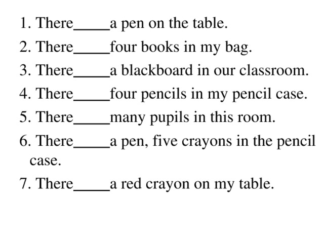 1. There  a pen on the table. 2. There  four books in my bag. 3. There  a blackboard in our classroom. 4. There  four pencils in my pencil case. 5. There  many pupils in this room. 6. There  a pen, five crayons in the pencil case. 7. There  a red crayon on my table.