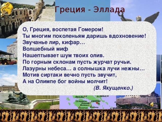 Греция - Эллада О, Греция, воспетая Гомером!  Ты многим поколеньям даришь вдохновение!  Звучанье лир, кифар…  Волшебный миф  Нашептывает шум твоих олив.  По горным склонам пусть журчат ручьи.  Лазурны небеса… а солнышка лучи нежны…  Мотив сиртаки вечно пусть звучит,  А на Олимпе бог войны молчит!  (В. Якущенко.)