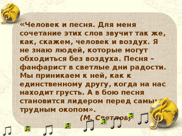 « Человек и песня. Для меня сочетание этих слов звучит так же, как, скажем, человек и воздух. Я не знаю людей, которые могут обходиться без воздуха. Песня – фанфарист в светлые дни радости. Мы приникаем к ней, как к единственному другу, когда на нас находит грусть. А в бою песня становится лидером перед самым трудным окопом».  (М. Светлов)