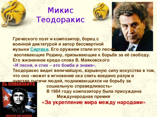 Микис Теодоракис Греческого поэт и композитор, борец с военной диктатурой и автор бессмертной музыки Сиртаки . Его оружием стали его песни,  воспевающие Родину, призывающие к борьбе за её свободу. Его жизненное кредо слова В. Маяковского «И песня, и стих – это бомба и знамя». Теодоракис видит величайшую, взрывную силу искусства в том, что оно «может в мгновение ока слить воедино разум и чувства тысячи людей, поднимающихся на борьбу за  социальную справедливость»  В 1984 году композитору была присуждена Международная премия  «За укрепление мира между народами»