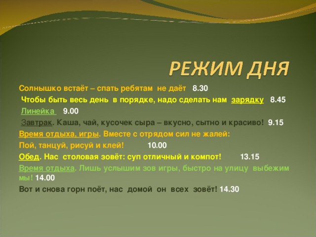 Солнышко встаёт – спать ребятам не даёт 8.30  Чтобы быть весь день в порядке, надо сделать нам зарядку 8.45  Линейка 9.00   З автрак . Каша, чай, кусочек сыра – вкусно, сытно и красиво!  9.15 Время отдыха, игры . Вместе с отрядом сил не жалей: Пой, танцуй, рисуй и клей!  10.00 Обед . Нас столовая зовёт: суп отличный и компот!  13.15 Время отдыха . Лишь услышим зов игры, быстро на улицу выбежим мы! 14.00 Вот и снова горн поёт, нас домой он всех зовёт!  14.30