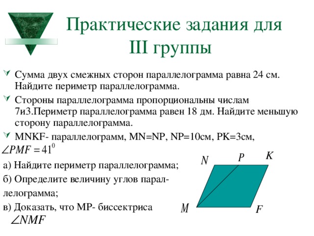 Практические задания для    III группы Сумма двух смежных сторон параллелограмма равна 24 см. Найдите периметр параллелограмма. Стороны параллелограмма пропорциональны числам 7и3.Периметр параллелограмма равен 18 дм. Найдите меньшую сторону параллелограмма. MNKF - параллелограмм, MN=NP, NP=10 см, PK= 3см,  а) Найдите периметр параллелограмма; б) Определите величину углов парал- лелограмма; в) Доказать, что МР- биссектриса