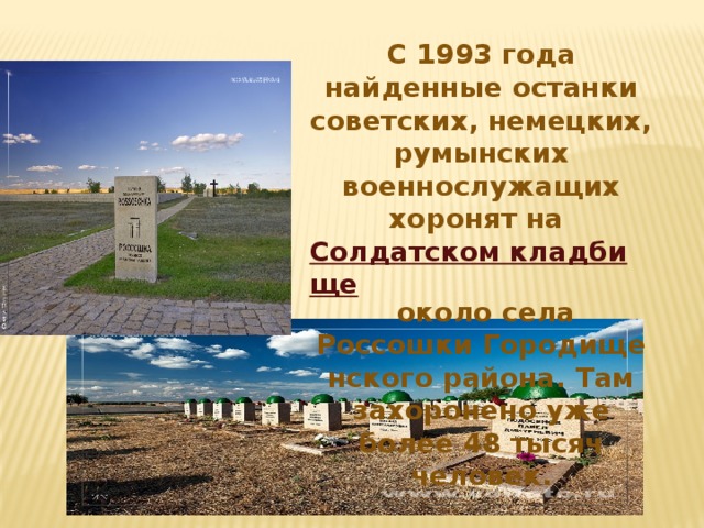 С 1993 года найденные останки советских, немецких, румынских военнослужащих хоронят на  Солдатском кладбище  около села Россошки Городищенского района. Там захоронено уже более 48 тысяч человек.
