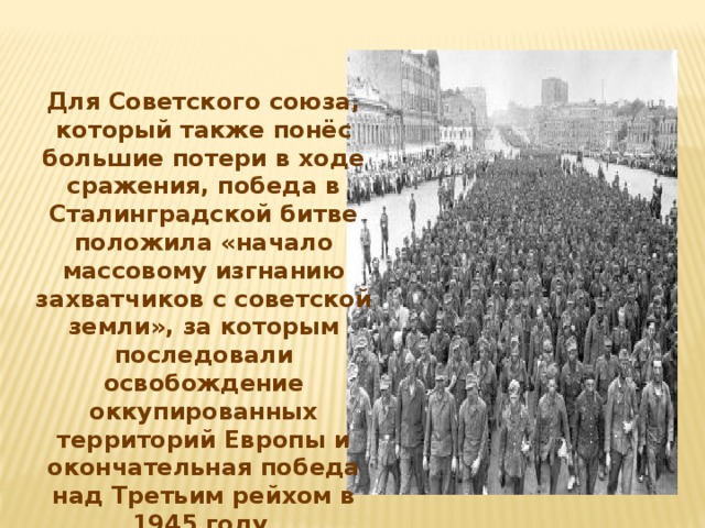 Для Советского союза, который также понёс большие потери в ходе сражения, победа в Сталинградской битве положила «начало массовому изгнанию захватчиков с советской земли», за которым последовали освобождение оккупированных территорий Европы и окончательная победа над Третьим рейхом в 1945 году .