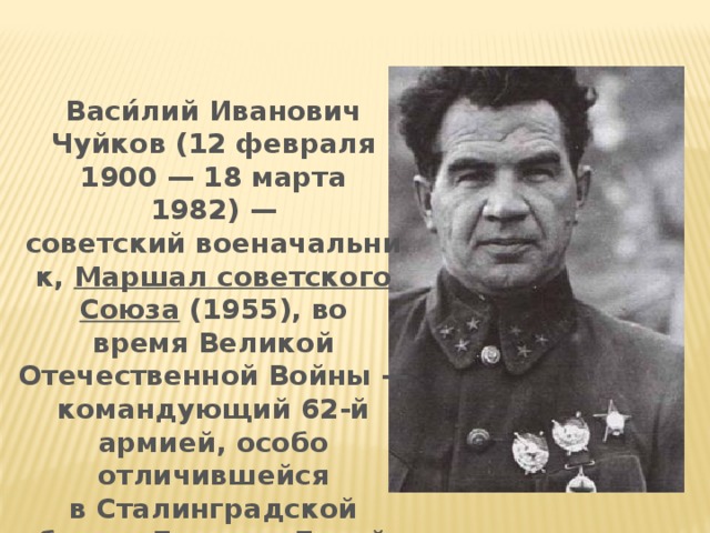 Васи́лий Иванович Чуйков (12 февраля 1900 — 18 марта 1982) —советский военачальник,  Маршал советского Союза  (1955), во время Великой Отечественной Войны — командующий 62-й армией, особо отличившейся в Сталинградской битве. Дважды Герой Советского Союза.