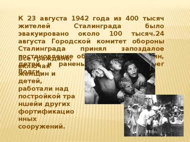 К 23 августа 1942 года из 400 тысяч жителей Сталинграда было эвакуировано около 100 тысяч.24 августа Городской комитет обороны Сталинграда принял запоздалое постановление об эвакуации женщин, детей и раненых на левый берег Волги. Все граждане, включая женщин и детей, работали над постройкой траншейи других фортификационных сооружений.
