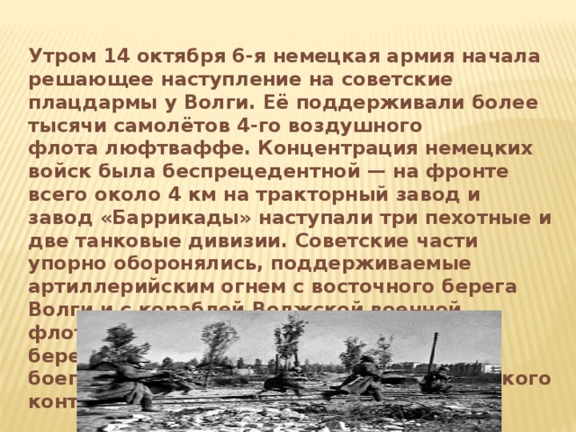 Утром 14 октября 6-я немецкая армия начала решающее наступление на советские плацдармы у Волги. Её поддерживали более тысячи самолётов 4-го воздушного флота люфтваффе. Концентрация немецких войск была беспрецедентной — на фронте всего около 4 км на тракторный завод и завод «Баррикады» наступали три пехотные и две танковые дивизии. Советские части упорно оборонялись, поддерживаемые артиллерийским огнем с восточного берега Волги и с кораблей Волжской военной флотилии. Однако артиллерия на левом берегу Волги стала испытывать нехватку боеприпасов в связи с подготовкой советского контрнаступления.