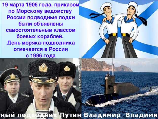 19 марта 1906 года, приказом по Морскому ведомству России подводные лодки были объявлены самостоятельным классом боевых кораблей. День моряка-подводника отмечается в России  с 1996 года 