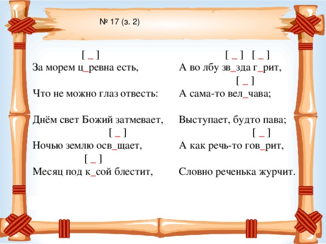 № 17 (з. 2)  [  _ ] За морем ц _ ревна есть, Что не можно глаз отвесть: Днём свет Божий затмевает,  [  _ ] Ночью землю осв _ щает,  [  _  ] Месяц под к _ сой блестит,  [  _  ]  [  _  ] А во лбу зв _ зда г _ рит,  [  _  ] А сама-то вел _ чава; Выступает, будто пава;  [  _  ] А как речь-то гов _ рит, Словно реченька журчит.