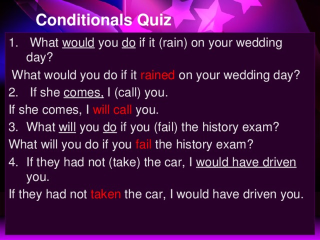 Conditionals Quiz  What would you do if it (rain) on your wedding day?  What would you do if it rained on your wedding day?  If she comes, I (call) you. If she comes, I will call you. What will you do if you (fail) the history exam? What will you do if you fail the history exam? If they had not (take) the car, I would have driven you. If they had not taken the car, I would have driven you.