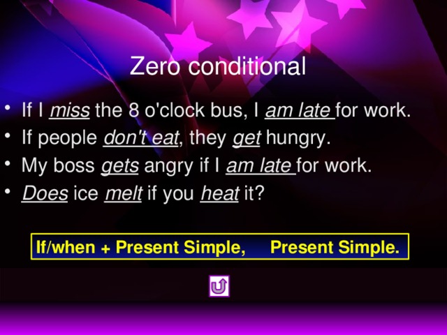 Zero conditional If I miss the 8 o'clock bus, I am late for work. If people don't eat , they get hungry. My boss gets angry if I am late for work. Does ice melt if you heat it? If/when + Present Simple, Present Simple.