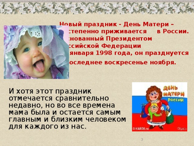 Новый праздник - День Матери –  постепенно приживается в России.  Основанный Президентом Российской Федерации  30 января 1998 года, он празднуется  в последнее воскресенье ноября.   И хотя этот праздник отмечается сравнительно недавно, но во все времена мама была и остается самым главным и близким человеком для каждого из нас.