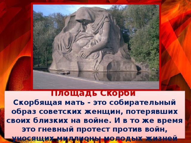 Площадь Скорби Скорбящая мать - это собирательный образ советских женщин, потерявших своих близких на войне. И в то же время это гневный протест против войн, уносящих миллионы молодых жизней