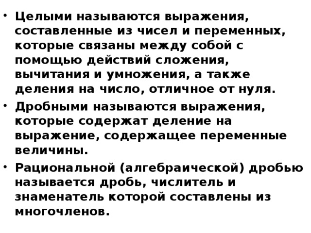 Целыми называются выражения, составленные из чисел и переменных, которые связаны между собой с помощью действий сложения, вычитания и умножения, а также деления на число, отличное от нуля. Дробными называются выражения, которые содержат деление на выражение, содержащее переменные величины. Рациональной (алгебраической) дробью называется дробь, числитель и знаменатель которой составлены из многочленов.