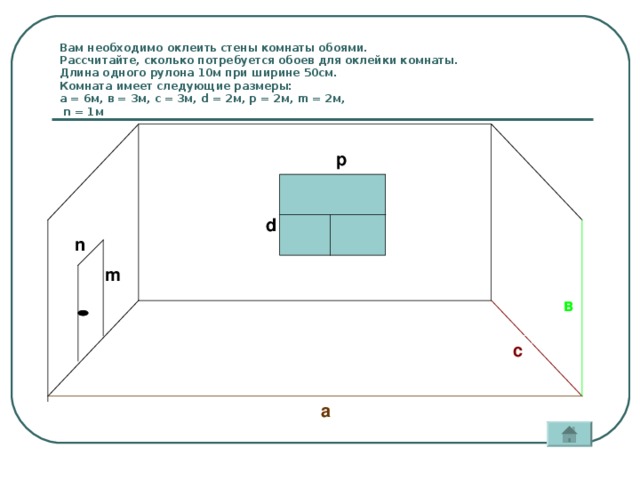 Вам необходимо оклеить стены комнаты обоями.  Рассчитайте, сколько потребуется обоев для оклейки комнаты.  Длина одного рулона 10м при ширине 50см.  Комната имеет следующие размеры:  а = 6м, в = 3м, с = 3м, d = 2м, р = 2м, m = 2м,   n = 1м р d n m в с а
