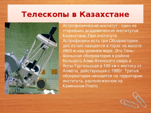 Телескопы в Казахстане Астрофизический институт - один из старейших академических институтов Казахстана. При институте Астрофизики есть три Обсерватории: две из них находятся в горах на высоте 2800 м над уровнем моря. Это Тянь-Шаньская обсерватория в районе Большого Алма-Атинского озера и Ассы-Тургеньская в 100 км к востоку от Алматы, действующая с 1980г. Третья обсерватория находится на территории института, расположенном на Каменском Плато.