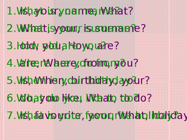 is, your, name, What?  What, your, is surname?  old, you, How, are?  are, Where, from, you?  is, When, birthday, your?  do, you like, What, to do?  is, favourite, your, What, holiday? What is your name? What is your surname? How old are you? Where are you from? When is your birthday? What do you like to do? What is your favourite holiday?