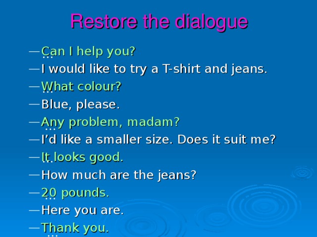 Restore the dialogue Can I help you? I would like to try a T-shirt and jeans. What colour? Blue, please. Any problem, madam? I’d like a smaller size. Does it suit me? It looks good. How much are the jeans? 20 pounds. Here you are. Thank you. … … … … … …