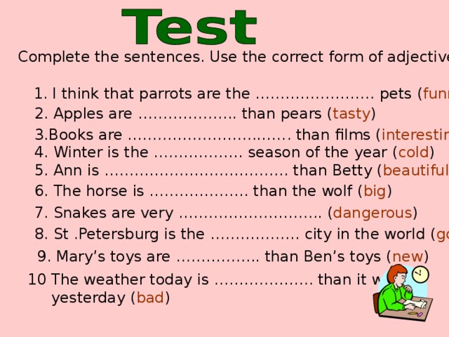 Complete the sentences. Use the correct form of adjectives 1. I think that parrots are the …………………… pets ( funny ) 2. Apples are ……………….. than pears ( tasty ) 3.Books are …………………..………. than films ( interesting ) 4. Winter is the ……………… season of the year ( cold ) 5. Ann is ………………………………. than Betty ( beautiful ) 6. The horse is ……………….. than the wolf ( big ) 7. Snakes are very ……………………….. ( dangerous ) 8. St .Petersburg is the ……………… city in the world ( good ) 9. Mary’s toys are …………….. than Ben’s toys ( new ) 10 The weather today is ……………….. than it was  yesterday ( bad )
