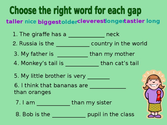 long tastier longer cleverest  ni c e taller older biggest 1.  The giraffe has a _____________ neck   2 . Russia is the ____________ country in the world 3. My father is ___________ than my mother 4. Monkey’s tail is ____________ than cat’s tail  5. My little brother is very ________ 6. I think that bananas are _____________ than oranges 7. I am ____________ than my sister 8. Bob is the ____________ pupil in the class