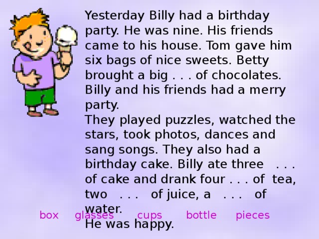 Yesterday Billy had a birthday party. He was nine. His friends came to his house. Tom gave him six bags of nice sweets. Betty brought a big . . . of chocolates. Billy and his friends had a merry party. They played puzzles, watched the stars, took photos, dances and sang songs. They also had a birthday cake. Billy ate three . . . of cake and drank four . . . of tea, two . . . of juice, a . . . of water. He was happy. box glasses cups bottle pieces