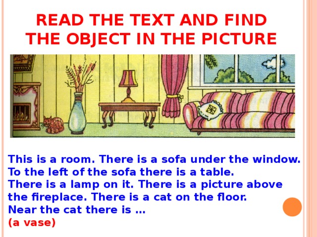 READ THE TEXT AND FIND THE OBJECT IN THE PICTURE This is a room. There is a sofa under the window. To the left of the sofa there is a table. There is a lamp on it. There is a picture above the fireplace. There is a cat on the floor. Near the cat there is … (a vase)