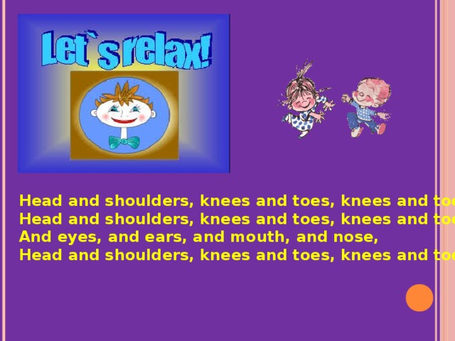 Head and shoulders, knees and toes, knees and toes, Head and shoulders, knees and toes, knees and toes, And eyes, and ears, and mouth, and nose, Head and shoulders, knees and toes, knees and toes.
