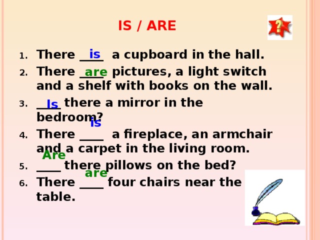 IS / ARE is There ____ a cupboard in the hall. There ____ pictures, a light switch and a shelf with books on the wall. ____ there a mirror in the bedroom? There ____ a fireplace, an armchair and a carpet in the living room. ____ there pillows on the bed? There ____ four chairs near the table.  are Is is Are are